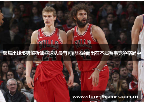 聚焦出线形势解析哪些球队最有可能脱颖而出在本届赛事竞争格局中 聚焦出线形势解析哪些球队最有可能脱颖而出在本届赛事竞争格局中